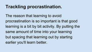 Trackling procrastination. 
The reason that learning to avoid 
procrastination is so important is that good 
learning is a bit by bit activity. By putting the 
same amount of time into your learning 
but spacing that learning out by starting 
earlier you'll learn better. 
 