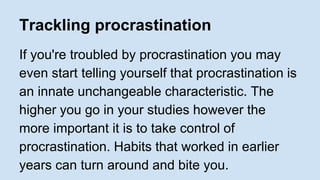 Trackling procrastination 
If you're troubled by procrastination you may 
even start telling yourself that procrastination is 
an innate unchangeable characteristic. The 
higher you go in your studies however the 
more important it is to take control of 
procrastination. Habits that worked in earlier 
years can turn around and bite you. 
 