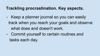 Trackling procrastination. Key aspects. 
- Keep a planner journal so you can easily 
track when you reach your goals and observe 
what does and doesn't work. 
- Commit yourself to certain routines and 
tasks each day. 
 
