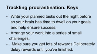 Trackling procrastination. Keys 
- Write your planned tasks out the night before 
so your brain has time to dwell on your goals 
and help ensure success. 
- Arrange your work into a series of small 
challenges. 
- Make sure you get lots of rewards.Deliberately 
delay rewards until you've finished. 
 