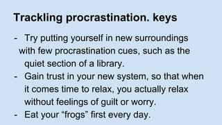 Trackling procrastination. keys 
- Try putting yourself in new surroundings 
with few procrastination cues, such as the 
quiet section of a library. 
- Gain trust in your new system, so that when 
it comes time to relax, you actually relax 
without feelings of guilt or worry. 
- Eat your “frogs” first every day. 
 