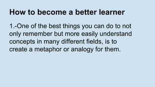 How to become a better learner 
1.-One of the best things you can do to not 
only remember but more easily understand 
concepts in many different fields, is to 
create a metaphor or analogy for them. 
 