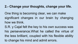 2.- Change your thoughts, change your life. 
One thing is becoming clear, we can make 
significant changes in our brain by changing 
how we think. 
S.R. y Cajal felt the key to his own success was 
his perseverance.What he called the virtue of 
the less brilliant, coupled with his flexible ability 
to change his mind and admit errors. 
 