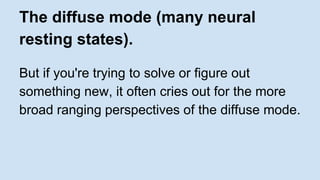 The diffuse mode (many neural 
resting states). 
But if you're trying to solve or figure out 
something new, it often cries out for the more 
broad ranging perspectives of the diffuse mode. 
 