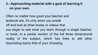 3.- Approaching material with a goal of learning it 
on your own. 
Often no matter how good your teacher and 
textbook are, it's only when you sneak 
off and look at other books or videos that 
you begin to see what you learn through a single teacher, 
or book, is a partial version of the full three dimensional 
reality of the subject, which has links to still other 
fascinating topics that of your choosing. 
 