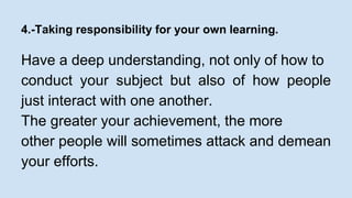 4.-Taking responsibility for your own learning. 
Have a deep understanding, not only of how to 
conduct your subject but also of how people 
just interact with one another. 
The greater your achievement, the more 
other people will sometimes attack and demean 
your efforts. 
 