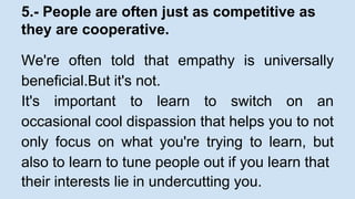 5.- People are often just as competitive as 
they are cooperative. 
We're often told that empathy is universally 
beneficial.But it's not. 
It's important to learn to switch on an 
occasional cool dispassion that helps you to not 
only focus on what you're trying to learn, but 
also to learn to tune people out if you learn that 
their interests lie in undercutting you. 
 
