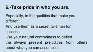 6.-Take pride in who you are. 
Especially, in the qualities that make you 
different. 
And use them as a secret talisman for 
success. 
Use your natural contrariness to defied 
the always present prejudices from others 
about what you can accomplish. 
 
