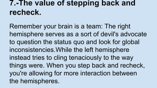 7.-The value of stepping back and 
recheck. 
Remember your brain is a team: The right 
hemisphere serves as a sort of devil's advocate 
to question the status quo and look for global 
inconsistencies.While the left hemisphere 
instead tries to cling tenaciously to the way 
things were. When you step back and recheck, 
you're allowing for more interaction between 
the hemispheres. 
 