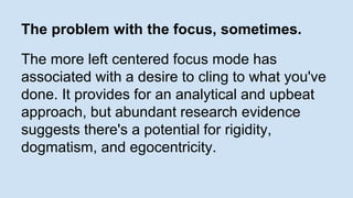 The problem with the focus, sometimes. 
The more left centered focus mode has 
associated with a desire to cling to what you've 
done. It provides for an analytical and upbeat 
approach, but abundant research evidence 
suggests there's a potential for rigidity, 
dogmatism, and egocentricity. 
 