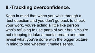 8.-Trackling overconfidence. 
Keep in mind that when you whiz through a 
test question and you don't go back to check 
your work, you're acting a little like person 
who's refusing to use parts of your brain.You're 
not stopping to take a mental breath and then 
revisit what you've done with the bigger picture 
in mind to see whether it makes sense. 
 