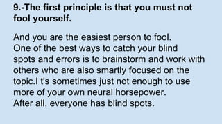 9.-The first principle is that you must not 
fool yourself. 
And you are the easiest person to fool. 
One of the best ways to catch your blind 
spots and errors is to brainstorm and work with 
others who are also smartly focused on the 
topic.I t's sometimes just not enough to use 
more of your own neural horsepower. 
After all, everyone has blind spots. 
 