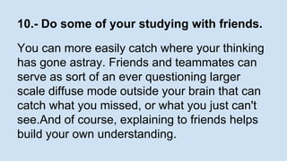 10.- Do some of your studying with friends. 
You can more easily catch where your thinking 
has gone astray. Friends and teammates can 
serve as sort of an ever questioning larger 
scale diffuse mode outside your brain that can 
catch what you missed, or what you just can't 
see.And of course, explaining to friends helps 
build your own understanding. 
 