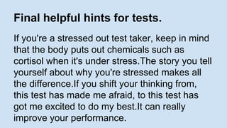 Final helpful hints for tests. 
If you're a stressed out test taker, keep in mind 
that the body puts out chemicals such as 
cortisol when it's under stress.The story you tell 
yourself about why you're stressed makes all 
the difference.If you shift your thinking from, 
this test has made me afraid, to this test has 
got me excited to do my best.It can really 
improve your performance. 
 