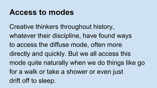 Access to modes 
Creative thinkers throughout history, 
whatever their discipline, have found ways 
to access the diffuse mode, often more 
directly and quickly. But we all access this 
mode quite naturally when we do things like go 
for a walk or take a shower or even just 
drift off to sleep. 
 