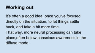 Working out 
It’s often a good idea, once you've focused 
directly on the situation, to let things settle 
back, and take a bit more time. 
That way, more neural processing can take 
place,often below conscious awareness in the 
diffuse mode. 
 