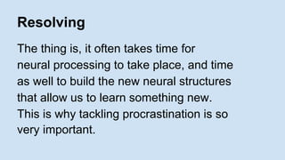 Resolving 
The thing is, it often takes time for 
neural processing to take place, and time 
as well to build the new neural structures 
that allow us to learn something new. 
This is why tackling procrastination is so 
very important. 
 