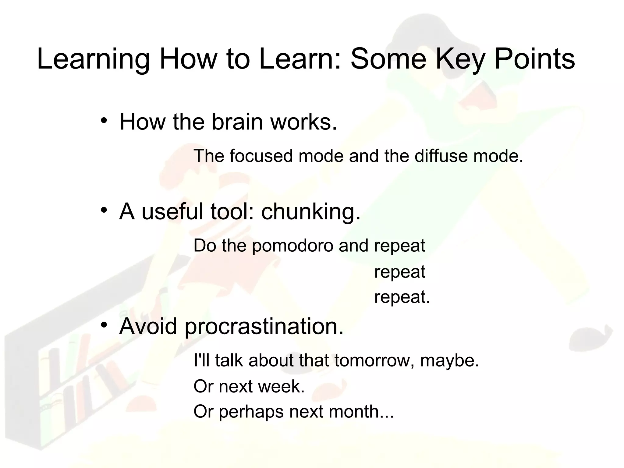 Learning How to Learn: Some Key Points 
• How the brain works. 
The focused mode and the diffuse mode. 
• A useful tool: chunking. 
Do the pomodoro and repeat 
repeat 
repeat. 
• Avoid procrastination. 
I'll talk about that tomorrow, maybe. 
Or next week. 
Or perhaps next month... 
 