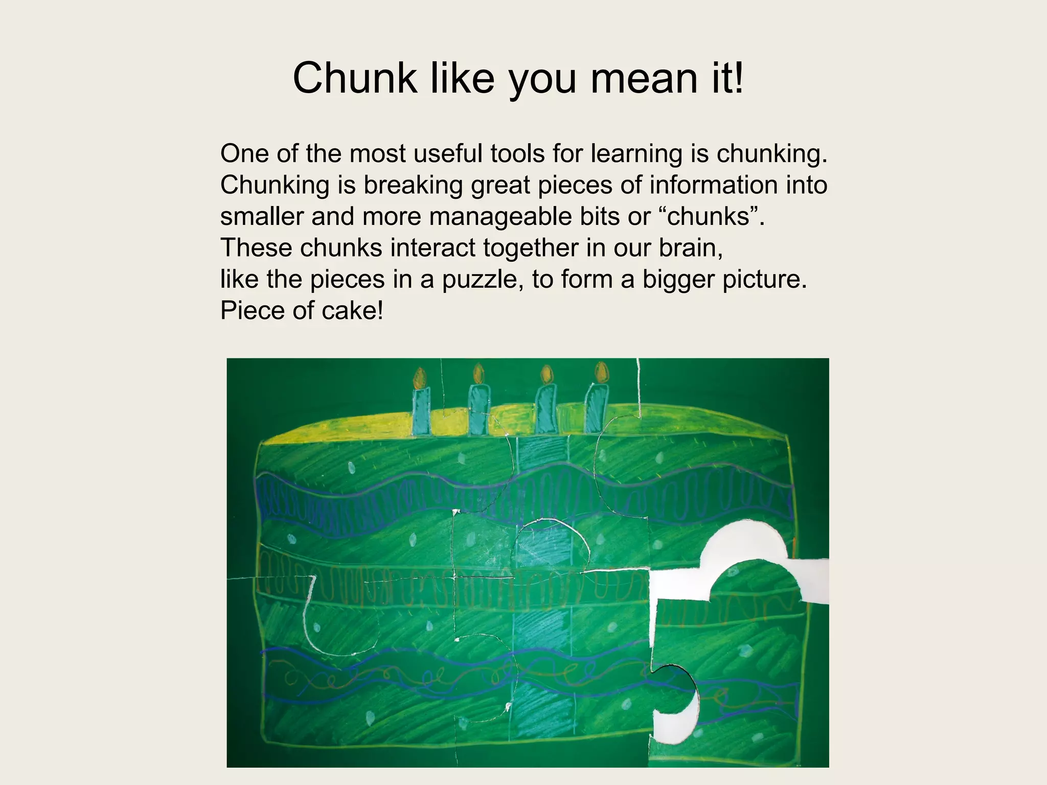 Chunk like you mean it! 
One of the most useful tools for learning is chunking. 
Chunking is breaking great pieces of information into 
smaller and more manageable bits or “chunks”. 
These chunks interact together in our brain, 
like the pieces in a puzzle, to form a bigger picture. 
Piece of cake! 
 