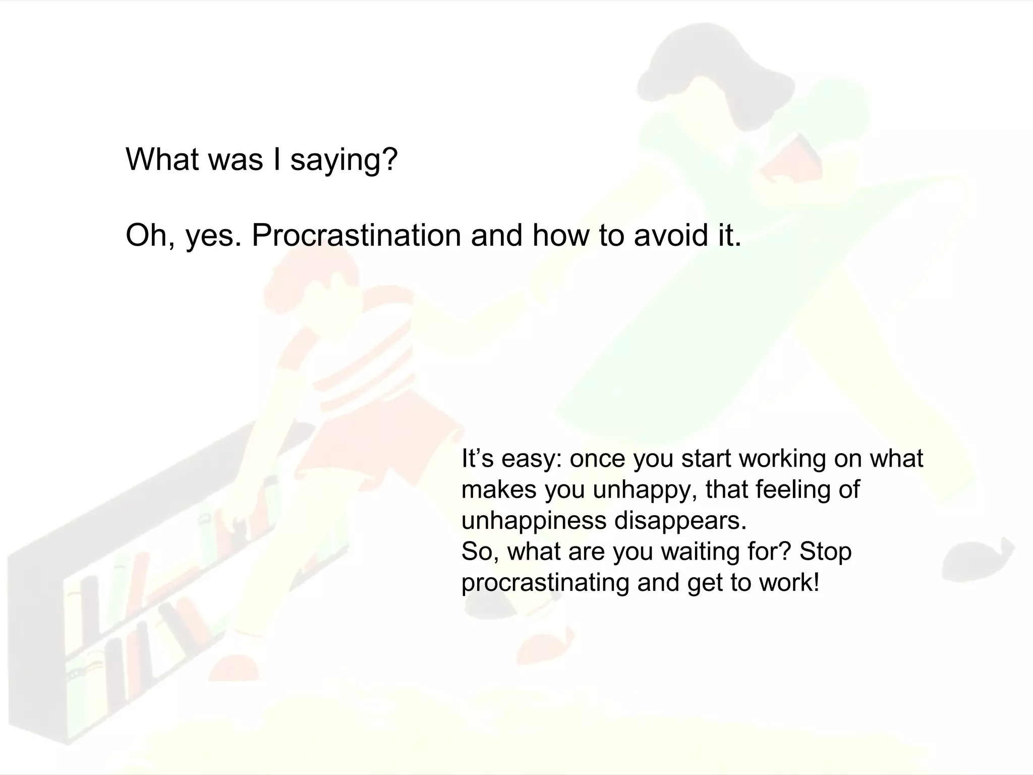 What was I saying? 
Oh, yes. Procrastination and how to avoid it. 
It’s easy: once you start working on what 
makes you unhappy, that feeling of 
unhappiness disappears. 
So, what are you waiting for? Stop 
procrastinating and get to work! 
