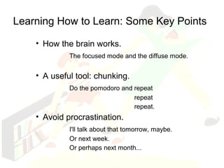Learning How to Learn: Some Key Points 
• How the brain works. 
The focused mode and the diffuse mode. 
• A useful tool: chunking. 
Do the pomodoro and repeat 
repeat 
repeat. 
• Avoid procrastination. 
I'll talk about that tomorrow, maybe. 
Or next week. 
Or perhaps next month... 
 