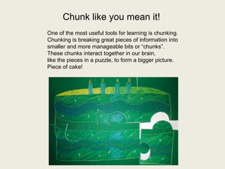 Chunk like you mean it! 
One of the most useful tools for learning is chunking. 
Chunking is breaking great pieces of information into 
smaller and more manageable bits or “chunks”. 
These chunks interact together in our brain, 
like the pieces in a puzzle, to form a bigger picture. 
Piece of cake! 
 