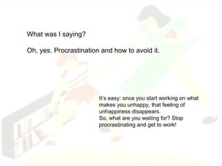 What was I saying? 
Oh, yes. Procrastination and how to avoid it. 
It’s easy: once you start working on what 
makes you unhappy, that feeling of 
unhappiness disappears. 
So, what are you waiting for? Stop 
procrastinating and get to work! 
