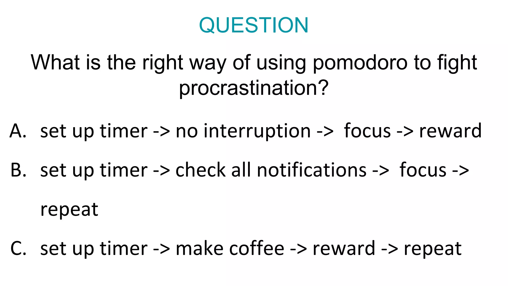 What is the right way of using pomodoro to fight
procrastination?
A. set up timer -> no interruption -> focus -> reward
B. set up timer -> check all notifications -> focus ->
repeat
C. set up timer -> make coffee -> reward -> repeat
QUESTION
 
