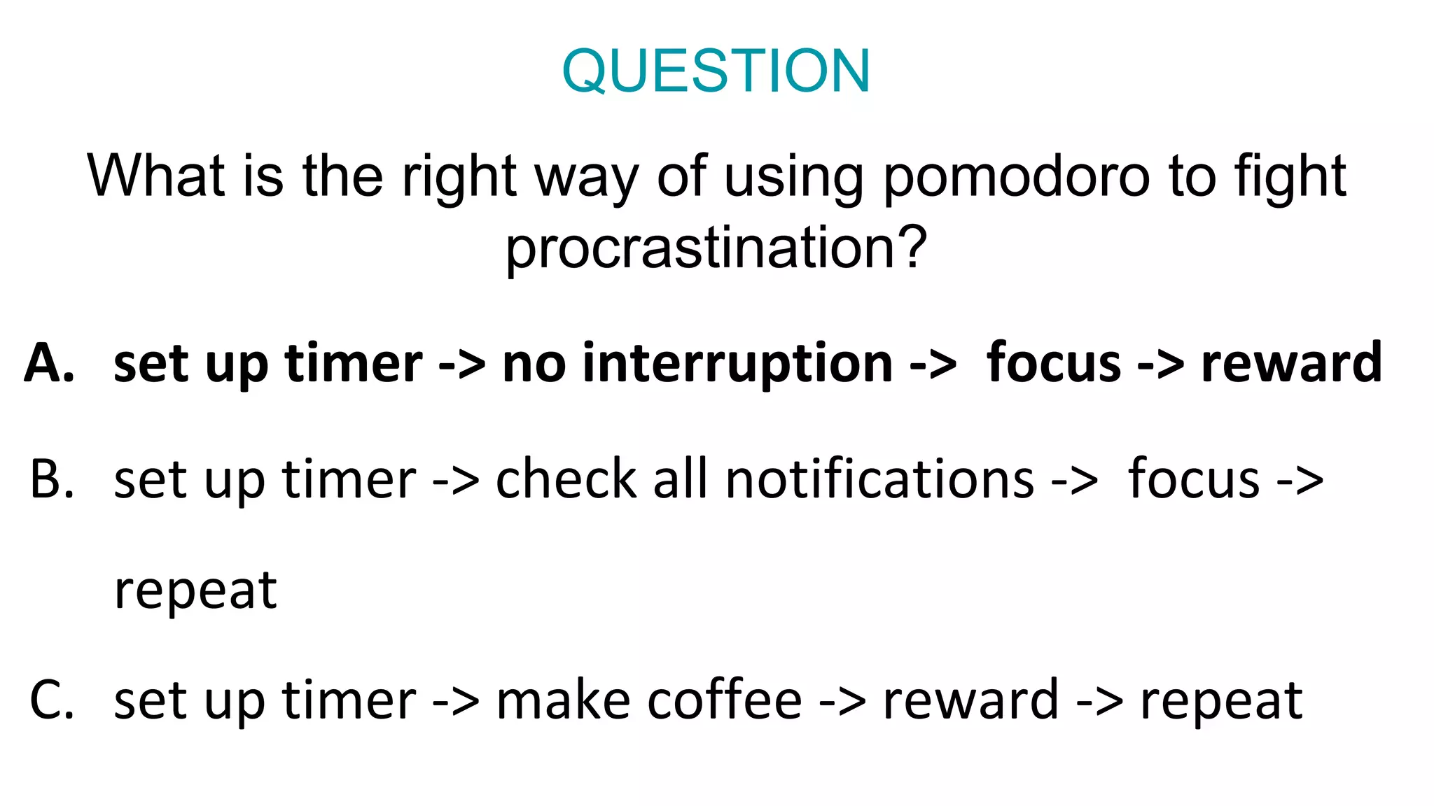 What is the right way of using pomodoro to fight
procrastination?
a.
B. set up timer -> check all notifications -> focus ->
repeat
C. set up timer -> make coffee -> reward -> repeat
QUESTION
A. set up timer -> no interruption -> focus -> reward
 