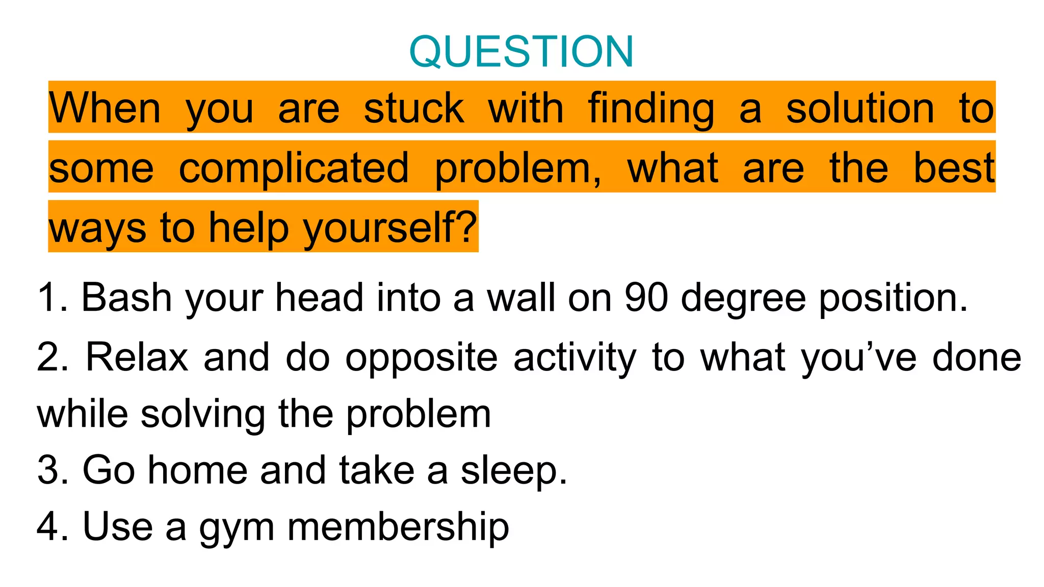 When you are stuck with finding a solution to
some complicated problem, what are the best
ways to help yourself?
QUESTION
2. Relax and do opposite activity to what you’ve done
while solving the problem
3. Go home and take a sleep.
4. Use a gym membership
1. Bash your head into a wall on 90 degree position.
 