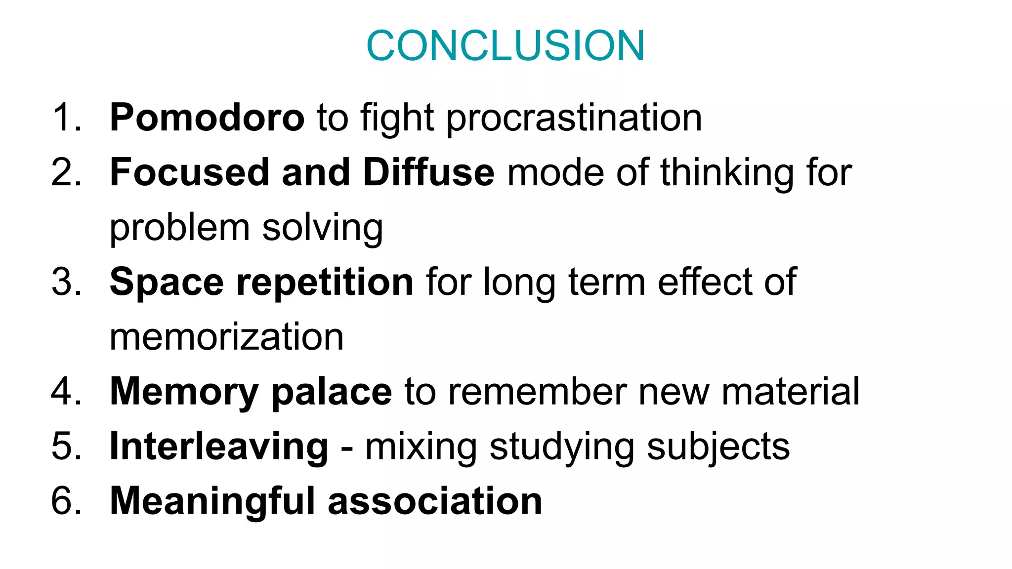 CONCLUSION
1. Pomodoro to fight procrastination
2. Focused and Diffuse mode of thinking for
problem solving
3. Space repetition for long term effect of
memorization
4. Memory palace to remember new material
5. Interleaving - mixing studying subjects
6. Meaningful association
 