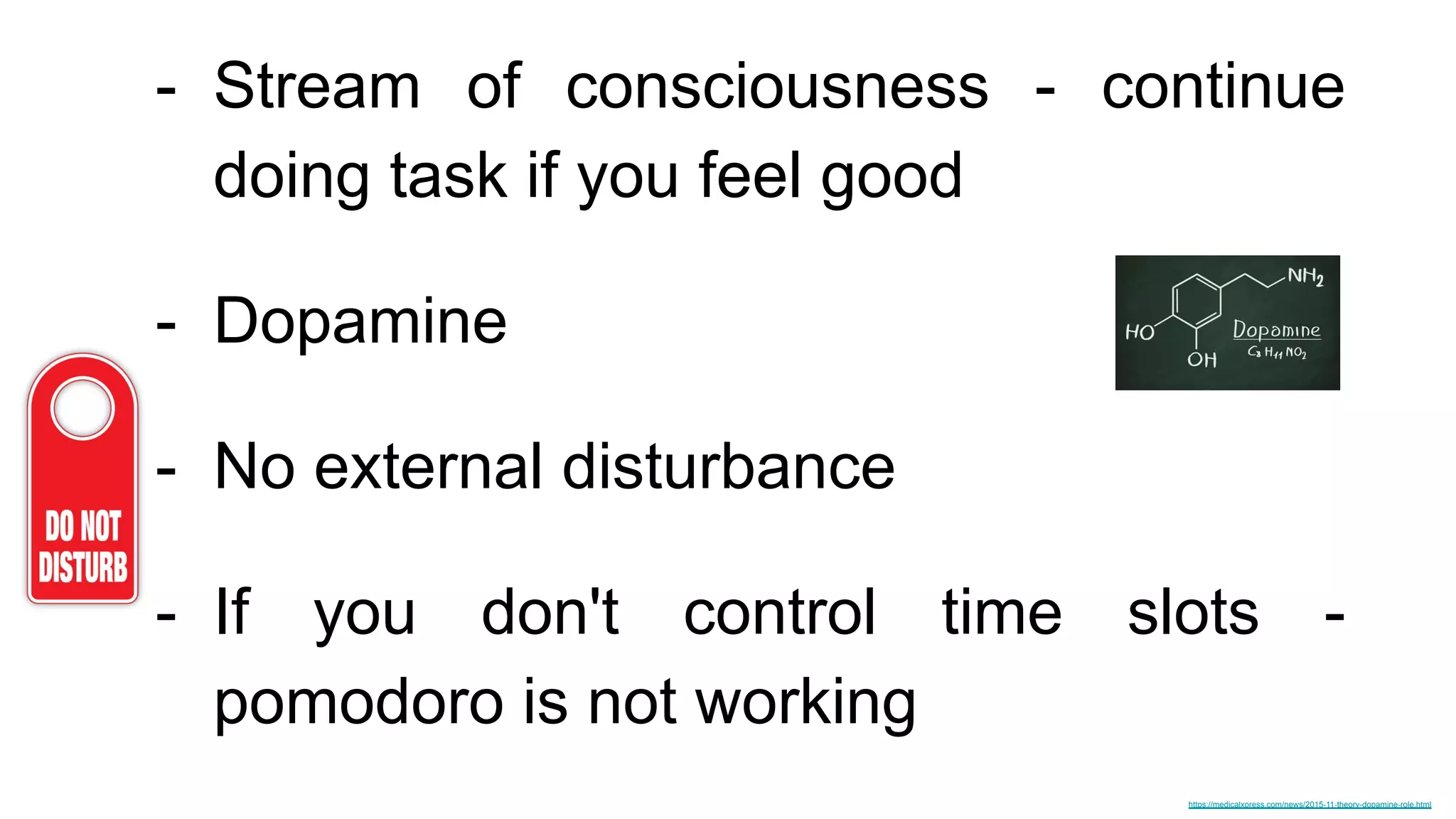 - Stream of consciousness - continue
doing task if you feel good
- Dopamine
- No external disturbance
- If you don't control time slots -
pomodoro is not working
https://medicalxpress.com/news/2015-11-theory-dopamine-role.html
 