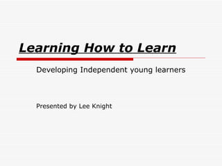 Learning How to Learn Developing Independent young learners Presented by Lee Knight 