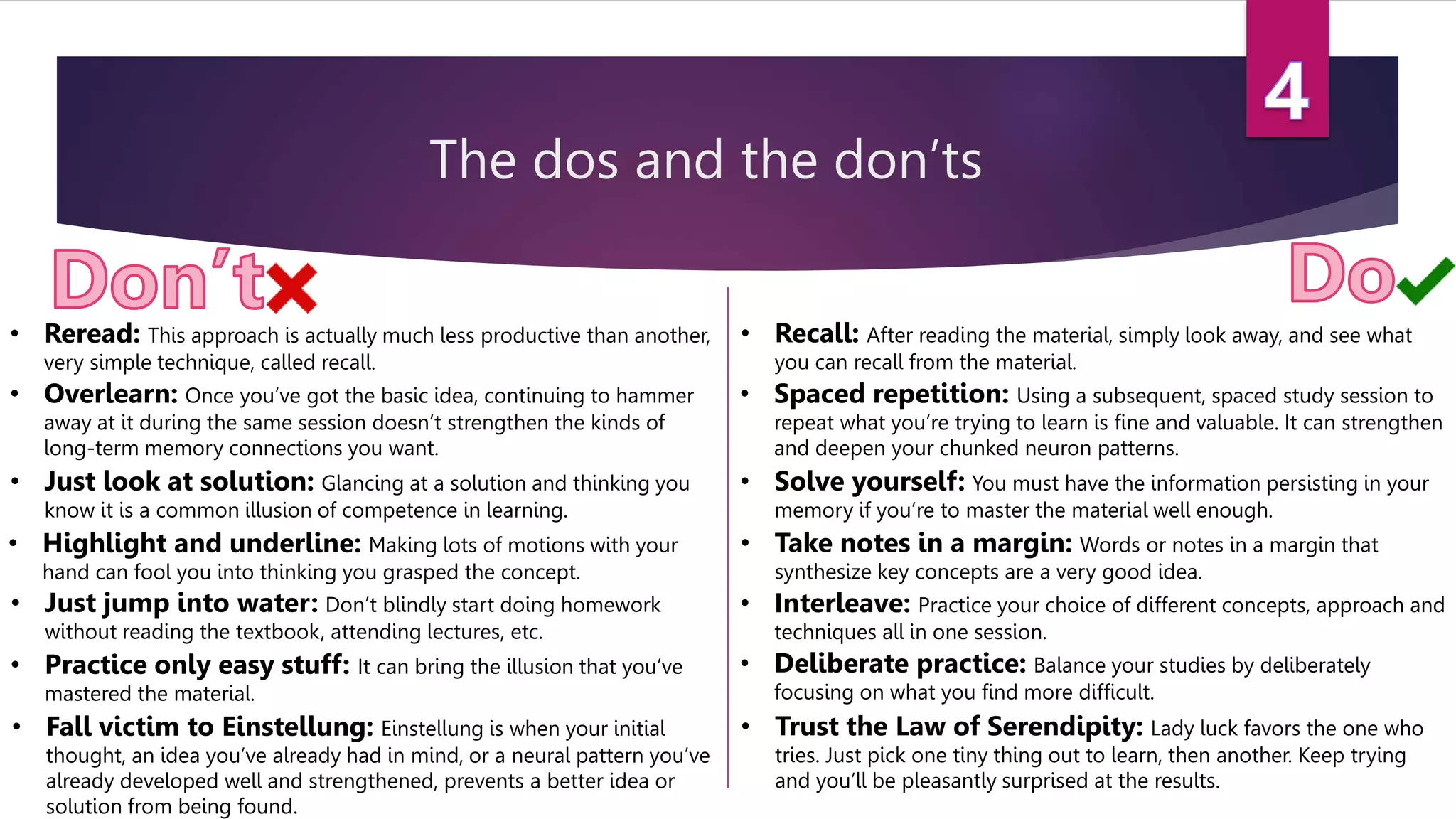 The dos and the don’ts
• Reread: This approach is actually much less productive than another,
very simple technique, called recall.
• Recall: After reading the material, simply look away, and see what
you can recall from the material.
• Solve yourself: You must have the information persisting in your
memory if you’re to master the material well enough.
• Just look at solution: Glancing at a solution and thinking you
know it is a common illusion of competence in learning.
• Highlight and underline: Making lots of motions with your
hand can fool you into thinking you grasped the concept.
• Take notes in a margin: Words or notes in a margin that
synthesize key concepts are a very good idea.
• Interleave: Practice your choice of different concepts, approach and
techniques all in one session.
• Deliberate practice: Balance your studies by deliberately
focusing on what you find more difficult.
• Practice only easy stuff: It can bring the illusion that you’ve
mastered the material.
• Fall victim to Einstellung: Einstellung is when your initial
thought, an idea you’ve already had in mind, or a neural pattern you’ve
already developed well and strengthened, prevents a better idea or
solution from being found.
• Trust the Law of Serendipity: Lady luck favors the one who
tries. Just pick one tiny thing out to learn, then another. Keep trying
and you’ll be pleasantly surprised at the results.
• Spaced repetition: Using a subsequent, spaced study session to
repeat what you’re trying to learn is fine and valuable. It can strengthen
and deepen your chunked neuron patterns.
• Overlearn: Once you’ve got the basic idea, continuing to hammer
away at it during the same session doesn’t strengthen the kinds of
long-term memory connections you want.
• Just jump into water: Don’t blindly start doing homework
without reading the textbook, attending lectures, etc.
 