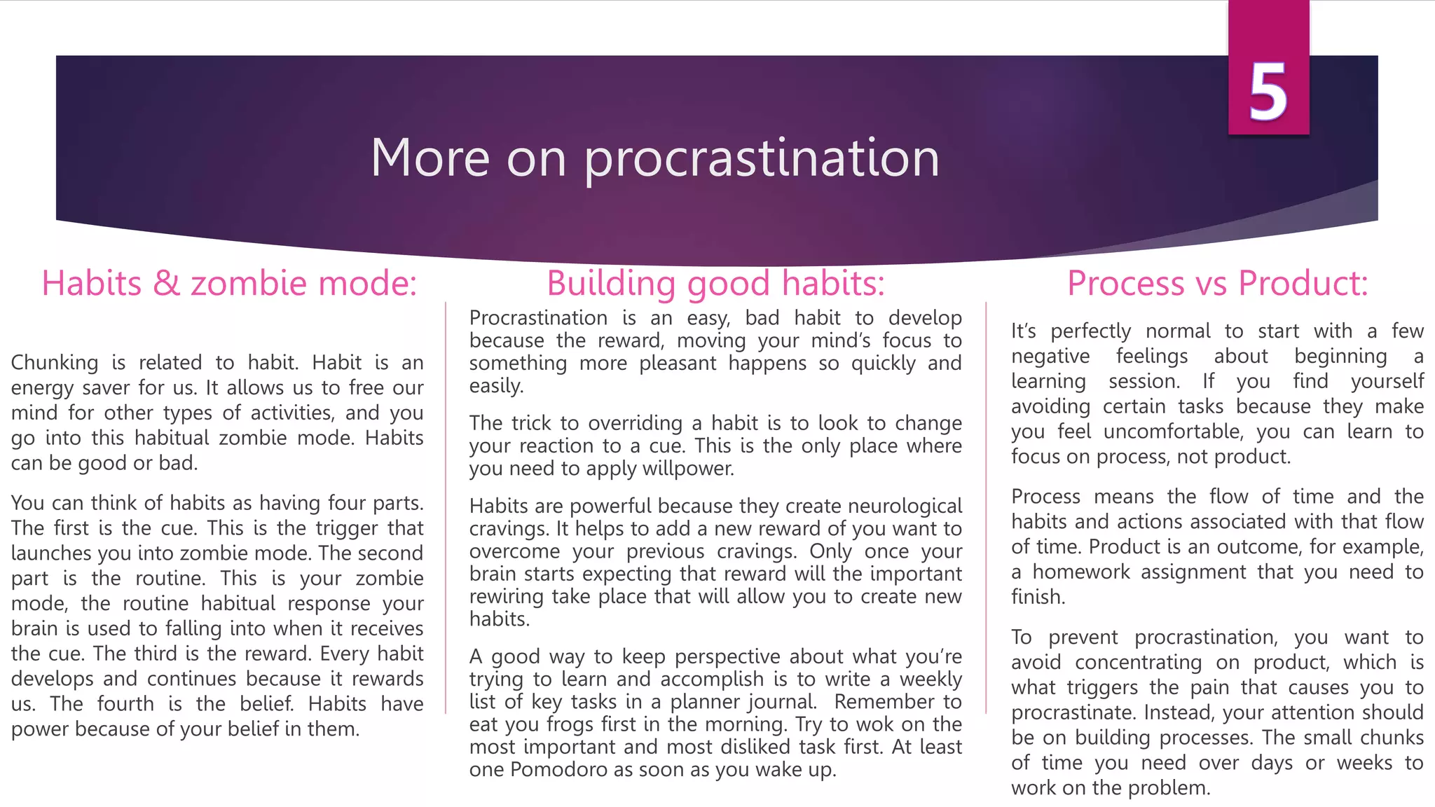 More on procrastination
Habits & zombie mode:
Chunking is related to habit. Habit is an
energy saver for us. It allows us to free our
mind for other types of activities, and you
go into this habitual zombie mode. Habits
can be good or bad.
You can think of habits as having four parts.
The first is the cue. This is the trigger that
launches you into zombie mode. The second
part is the routine. This is your zombie
mode, the routine habitual response your
brain is used to falling into when it receives
the cue. The third is the reward. Every habit
develops and continues because it rewards
us. The fourth is the belief. Habits have
power because of your belief in them.
Building good habits:
Procrastination is an easy, bad habit to develop
because the reward, moving your mind’s focus to
something more pleasant happens so quickly and
easily.
The trick to overriding a habit is to look to change
your reaction to a cue. This is the only place where
you need to apply willpower.
Habits are powerful because they create neurological
cravings. It helps to add a new reward of you want to
overcome your previous cravings. Only once your
brain starts expecting that reward will the important
rewiring take place that will allow you to create new
habits.
A good way to keep perspective about what you’re
trying to learn and accomplish is to write a weekly
list of key tasks in a planner journal. Remember to
eat you frogs first in the morning. Try to wok on the
most important and most disliked task first. At least
one Pomodoro as soon as you wake up.
Process vs Product:
It’s perfectly normal to start with a few
negative feelings about beginning a
learning session. If you find yourself
avoiding certain tasks because they make
you feel uncomfortable, you can learn to
focus on process, not product.
Process means the flow of time and the
habits and actions associated with that flow
of time. Product is an outcome, for example,
a homework assignment that you need to
finish.
To prevent procrastination, you want to
avoid concentrating on product, which is
what triggers the pain that causes you to
procrastinate. Instead, your attention should
be on building processes. The small chunks
of time you need over days or weeks to
work on the problem.
 