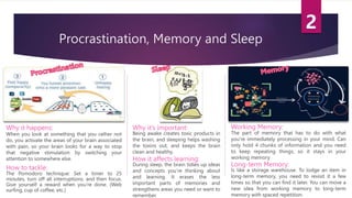 Procrastination, Memory and Sleep
Why it happens:
When you look at something that you rather not
do, you activate the areas of your brain associated
with pain, so your brain looks for a way to stop
that negative stimulation by switching your
attention to somewhere else.
Why it’s important:
Being awake creates toxic products in
the brain, and sleeping helps washing
the toxins out, and keeps the brain
clean and healthy.
The part of memory that has to do with what
you’re immediately processing in your mind. Can
only hold 4 chunks of information and you need
to keep repeating things, so it stays in your
working memory
How to tackle:
The Pomodoro technique: Set a timer to 25
minutes, turn off all interruptions, and then focus.
Give yourself a reward when you’re done. (Web
surfing, cup of coffee, etc.)
Long-term Memory:
Working Memory:
Is like a storage warehouse. To lodge an item in
long-term memory, you need to revisit it a few
times so that you can find it later. You can move a
new idea from working memory to long-term
memory with spaced repetition.
How it affects learning:
During sleep, the brain tidies up ideas
and concepts you’re thinking about
and learning. It erases the less
important parts of memories and
strengthens areas you need or want to
remember.
 