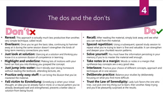The dos and the don’ts
• Reread: This approach is actually much less productive than another,
very simple technique, called recall.
• Recall: After reading the material, simply look away, and see what
you can recall from the material.
• Solve yourself: You must have the information persisting in your
memory if you’re to master the material well enough.
• Just look at solution: Glancing at a solution and thinking you
know it is a common illusion of competence in learning.
• Highlight and underline: Making lots of motions with your
hand can fool you into thinking you grasped the concept.
• Take notes in a margin: Words or notes in a margin that
synthesize key concepts are a very good idea.
• Interleave: Practice your choice of different concepts, approach and
techniques all in one session.
• Deliberate practice: Balance your studies by deliberately
focusing on what you find more difficult.
• Practice only easy stuff: It can bring the illusion that you’ve
mastered the material.
• Fall victim to Einstellung: Einstellung is when your initial
thought, an idea you’ve already had in mind, or a neural pattern you’ve
already developed well and strengthened, prevents a better idea or
solution from being found.
• Trust the Law of Serendipity: Lady luck favors the one who
tries. Just pick one tiny thing out to learn, then another. Keep trying
and you’ll be pleasantly surprised at the results.
• Spaced repetition: Using a subsequent, spaced study session to
repeat what you’re trying to learn is fine and valuable. It can strengthen
and deepen your chunked neuron patterns.
• Overlearn: Once you’ve got the basic idea, continuing to hammer
away at it during the same session doesn’t strengthen the kinds of
long-term memory connections you want.
• Just jump into water: Don’t blindly start doing homework
without reading the textbook, attending lectures, etc.
 