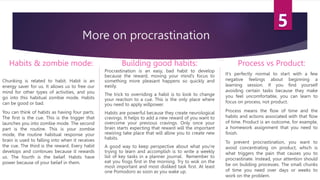 More on procrastination
Habits & zombie mode:
Chunking is related to habit. Habit is an
energy saver for us. It allows us to free our
mind for other types of activities, and you
go into this habitual zombie mode. Habits
can be good or bad.
You can think of habits as having four parts.
The first is the cue. This is the trigger that
launches you into zombie mode. The second
part is the routine. This is your zombie
mode, the routine habitual response your
brain is used to falling into when it receives
the cue. The third is the reward. Every habit
develops and continues because it rewards
us. The fourth is the belief. Habits have
power because of your belief in them.
Building good habits:
Procrastination is an easy, bad habit to develop
because the reward, moving your mind’s focus to
something more pleasant happens so quickly and
easily.
The trick to overriding a habit is to look to change
your reaction to a cue. This is the only place where
you need to apply willpower.
Habits are powerful because they create neurological
cravings. It helps to add a new reward of you want to
overcome your previous cravings. Only once your
brain starts expecting that reward will the important
rewiring take place that will allow you to create new
habits.
A good way to keep perspective about what you’re
trying to learn and accomplish is to write a weekly
list of key tasks in a planner journal. Remember to
eat you frogs first in the morning. Try to wok on the
most important and most disliked task first. At least
one Pomodoro as soon as you wake up.
Process vs Product:
It’s perfectly normal to start with a few
negative feelings about beginning a
learning session. If you find yourself
avoiding certain tasks because they make
you feel uncomfortable, you can learn to
focus on process, not product.
Process means the flow of time and the
habits and actions associated with that flow
of time. Product is an outcome, for example,
a homework assignment that you need to
finish.
To prevent procrastination, you want to
avoid concentrating on product, which is
what triggers the pain that causes you to
procrastinate. Instead, your attention should
be on building processes. The small chunks
of time you need over days or weeks to
work on the problem.
 