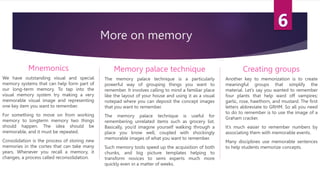 More on memory
Mnemonics
We have outstanding visual and special
memory systems that can help form part of
our long-term memory. To tap into the
visual memory system try making a very
memorable visual image and representing
one key item you want to remember.
For something to move on from working
memory to longterm memory two things
should happen. The idea should be
memorable, and it must be repeated.
Consolidation is the process of storing new
memories in the cortex that can take many
years. Whenever you recall a memory, it
changes, a process called reconsolidation.
Memory palace technique
The memory palace technique is a particularly
powerful way of grouping things you want to
remember. It involves calling to mind a familiar place
like the layout of your house and using it as a visual
notepad where you can deposit the concept images
that you want to remember.
The memory palace technique is useful for
remembering unrelated items such as grocery list.
Basically, you’d imagine yourself walking through a
place you know well, coupled with shockingly
memorable images of what you want to remember.
Such memory tools speed up the acquisition of both
chunks, and big picture templates helping to
transform novices to semi experts much more
quickly even in a matter of weeks.
Creating groups
Another key to memorization is to create
meaningful groups that simplify the
material. Let’s say you wanted to remember
four plants that help ward off vampires;
garlic, rose, hawthorn, and mustard. The first
letters abbreviate to GRHM. So all you need
to do to remember is to use the image of a
Graham cracker.
It’s much easier to remember numbers by
associating them with memorable events.
Many disciplines use memorable sentences
to help students memorize concepts.
 