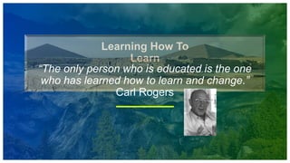 Learning How To
Learn
“The only person who is educated is the one
who has learned how to learn and change.”
Carl Rogers
 