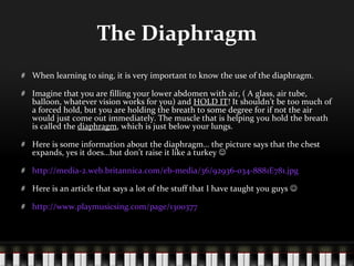The Diaphragm When learning to sing, it is very important to know the use of the diaphragm. Imagine that you are filling your lower abdomen with air, ( A glass, air tube, balloon, whatever vision works for you) and  HOLD IT ! It shouldn’t be too much of a forced hold, but you are holding the breath to some degree for if not the air would just come out immediately. The muscle that is helping you hold the breath is called the  diaphragm , which is just below your lungs.  Here is some information about the diaphragm… the picture says that the chest expands, yes it does…but don’t raise it like a turkey   http://media-2.web.britannica.com/eb-media/36/92936-034-8881E781.jpg Here is an article that says a lot of the stuff that I have taught you guys   http://www.playmusicsing.com/page/1300377 