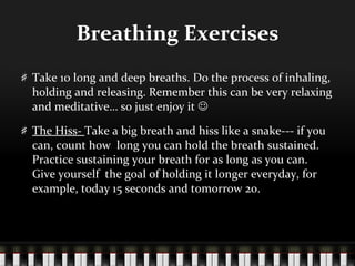 Breathing Exercises Take 10 long and deep breaths. Do the process of inhaling, holding and releasing. Remember this can be very relaxing and meditative… so just enjoy it     The Hiss-  Take a big breath and hiss like a snake--- if you can, count how  long you can hold the breath sustained. Practice sustaining your breath for as long as you can. Give yourself  the goal of holding it longer everyday, for example, today 15 seconds and tomorrow 20. 