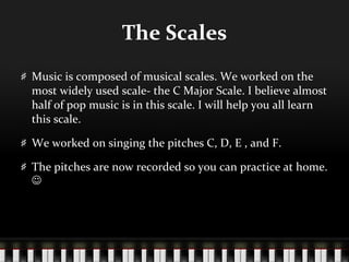 The Scales Music is composed of musical scales. We worked on the most widely used scale- the C Major Scale. I believe almost half of pop music is in this scale. I will help you all learn this scale. We worked on singing the pitches C, D, E , and F. The pitches are now recorded so you can practice at home.   