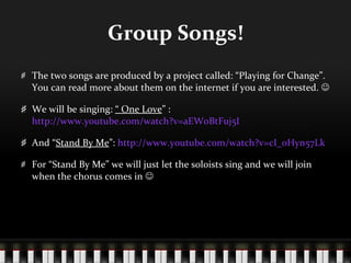 Group Songs! The two songs are produced by a project called: “Playing for Change”. You can read more about them on the internet if you are interested.   We will be singing:  “ One Love ” :  http://www.youtube.com/watch?v=aEW0BtFuj5I And “ Stand By Me ”:  http://www.youtube.com/watch?v=cI_0Hyn57Lk For “Stand By Me” we will just let the soloists sing and we will join when the chorus comes in   