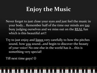 Enjoy the Music Never forget to just close your eyes and just feel the music in your body… Remember half of the time our minds are  too  busy judging ourselves and we miss out on the  REAL  fun which is this beautiful art!! Try to just enjoy and  listen  very carefully to how the pitches  sound, how  you  sound…and begin to discover the beauty of your voice! No one else in the world has it… this is something very special!  Till next time guys!   