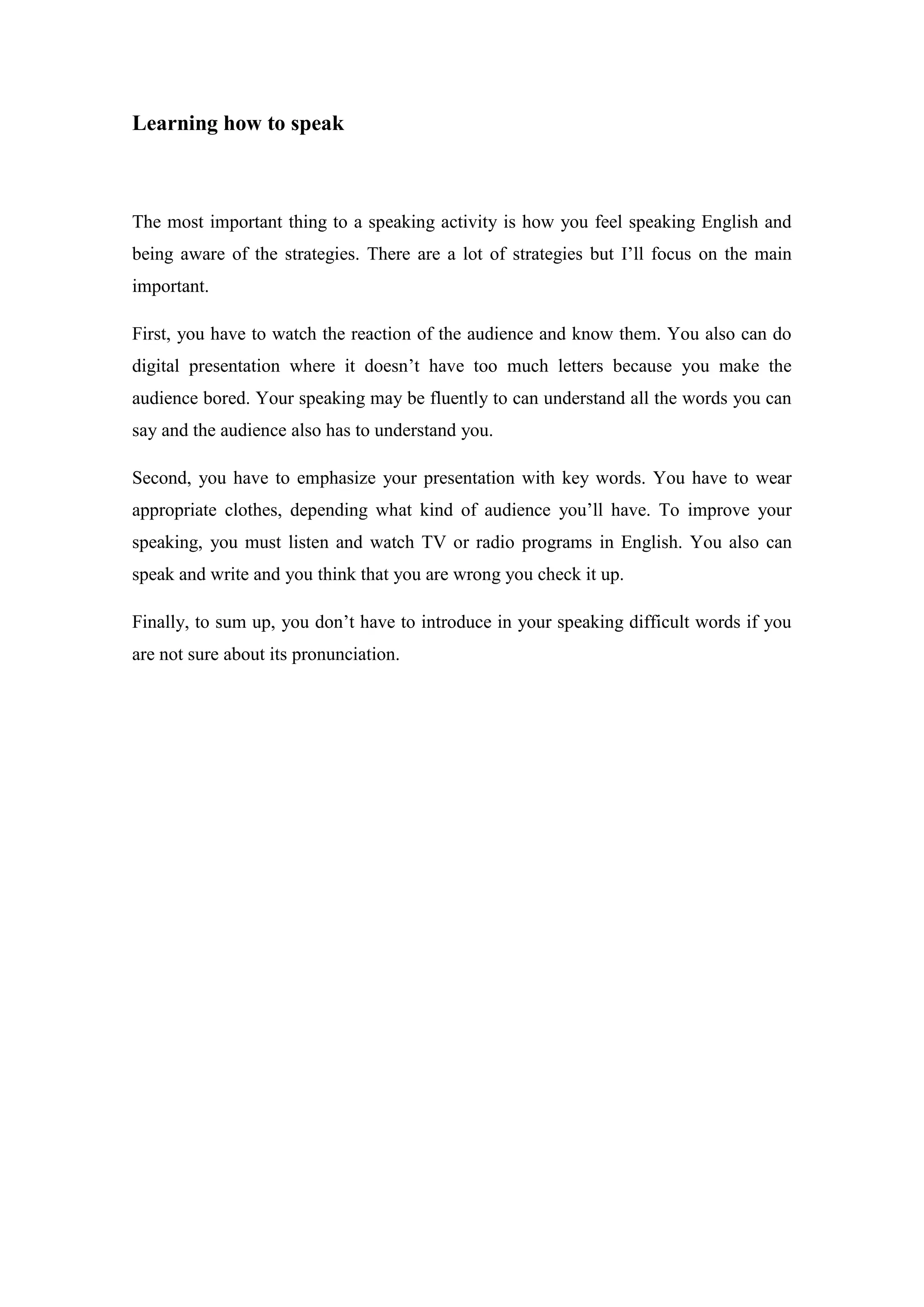 Learning how to speak
The most important thing to a speaking activity is how you feel speaking English and
being aware of the strategies. There are a lot of strategies but I’ll focus on the main
important.
First, you have to watch the reaction of the audience and know them. You also can do
digital presentation where it doesn’t have too much letters because you make the
audience bored. Your speaking may be fluently to can understand all the words you can
say and the audience also has to understand you.
Second, you have to emphasize your presentation with key words. You have to wear
appropriate clothes, depending what kind of audience you’ll have. To improve your
speaking, you must listen and watch TV or radio programs in English. You also can
speak and write and you think that you are wrong you check it up.
Finally, to sum up, you don’t have to introduce in your speaking difficult words if you
are not sure about its pronunciation.