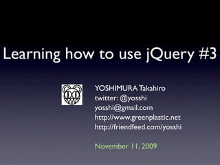 Learning how to use jQuery #3
            YOSHIMURA Takahiro
            twitter: @yosshi
            yosshi@gmail.com
            http://www.greenplastic.net
            http://friendfeed.com/yosshi

            November 11, 2009
 