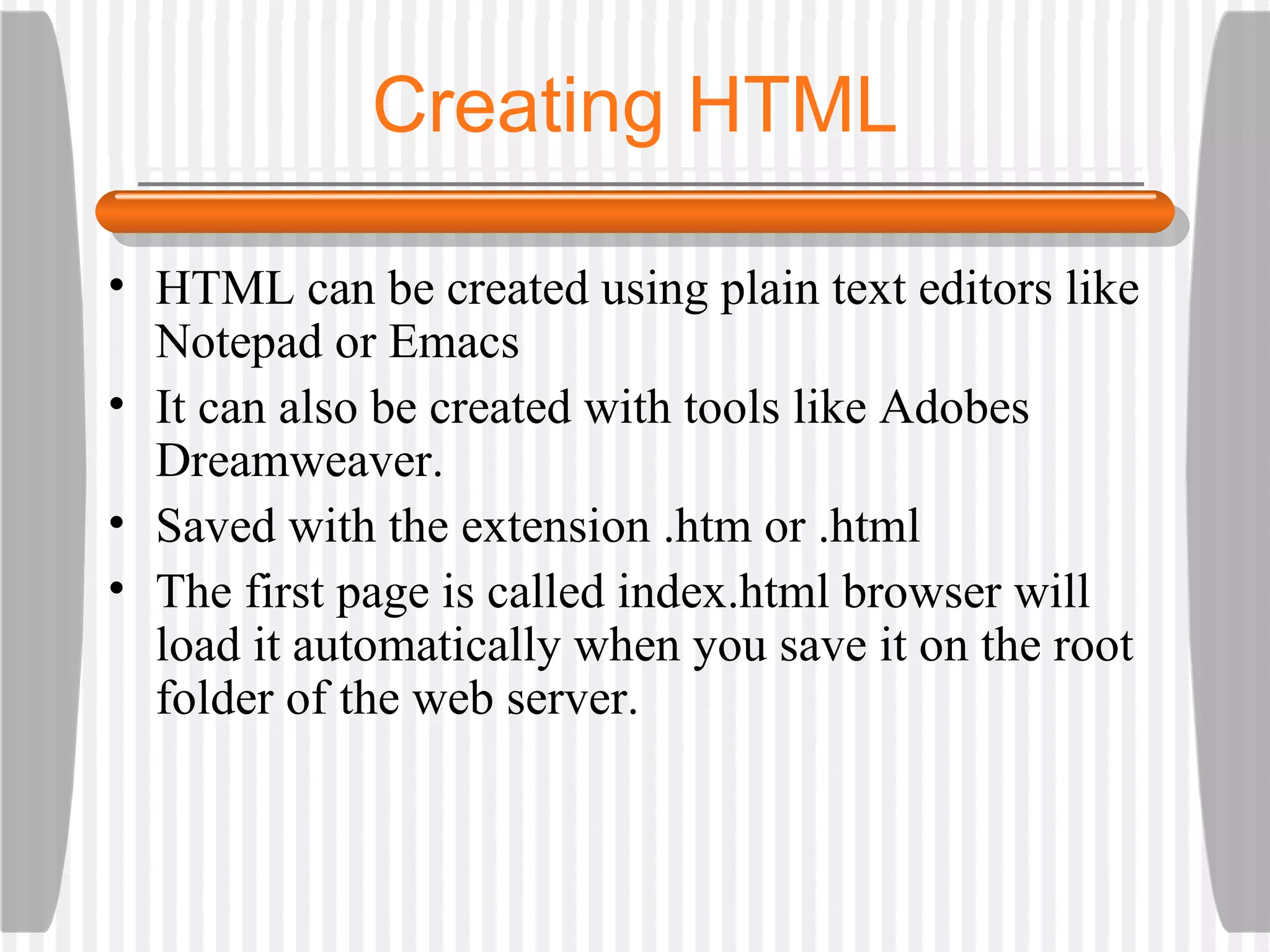 Creating HTML HTML can be created using plain text editors like Notepad or Emacs It can also be created with tools like Adobes Dreamweaver. Saved with the extension .htm or .html The first page is called index.html browser will load it automatically when you save it on the root folder of the web server. 