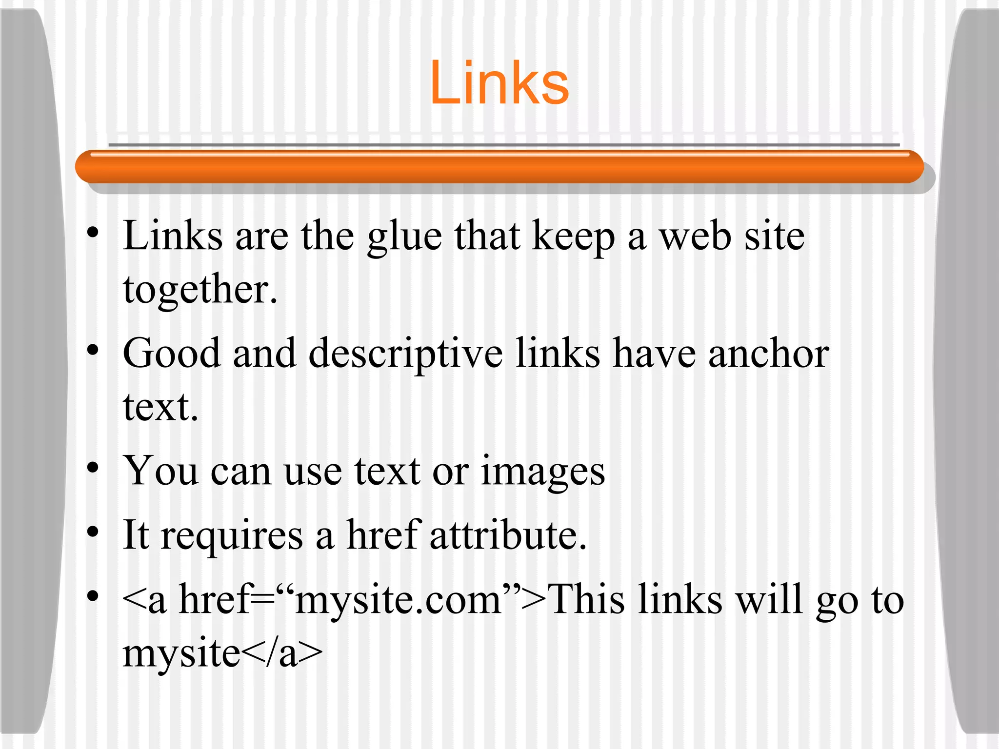 Links Links are the glue that keep a web site together. Good and descriptive links have anchor text. You can use text or images It requires a href attribute. <a href=“mysite.com”>This links will go to mysite</a> 