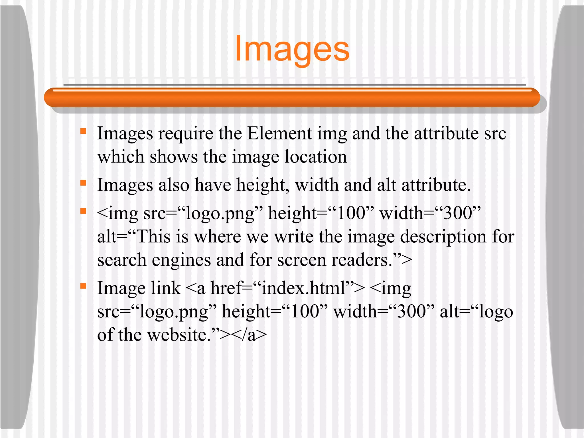 Images Images require the Element img and the attribute src which shows the image location Images also have height, width and alt attribute. <img src=“logo.png” height=“100” width=“300” alt=“This is where we write the image description for search engines and for screen readers.”> Image link <a href=“index.html”> <img src=“logo.png” height=“100” width=“300” alt=“logo of the website.”></a> 
